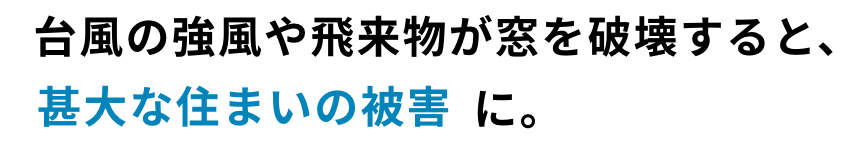 台風の強風や飛来物が窓を破壊すると、甚大な住まいの被害に。