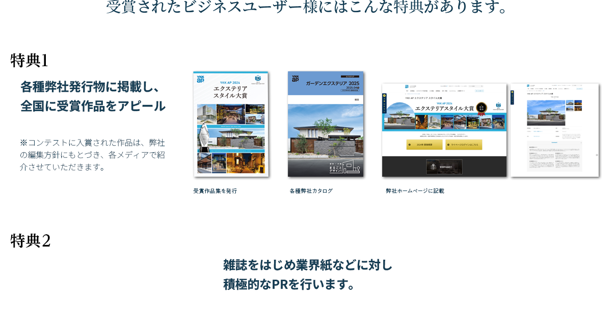 受賞されたビジネスユーザー様にはこんな特典があります。特典1：各種弊社発行物に掲載し、全国に受賞作品をアピール。（受賞作品集を発行・各種弊社カタログ・弊社ホームページに記載）　特典2：雑誌をはじめ業界紙などに対し積極的なPRを行います。