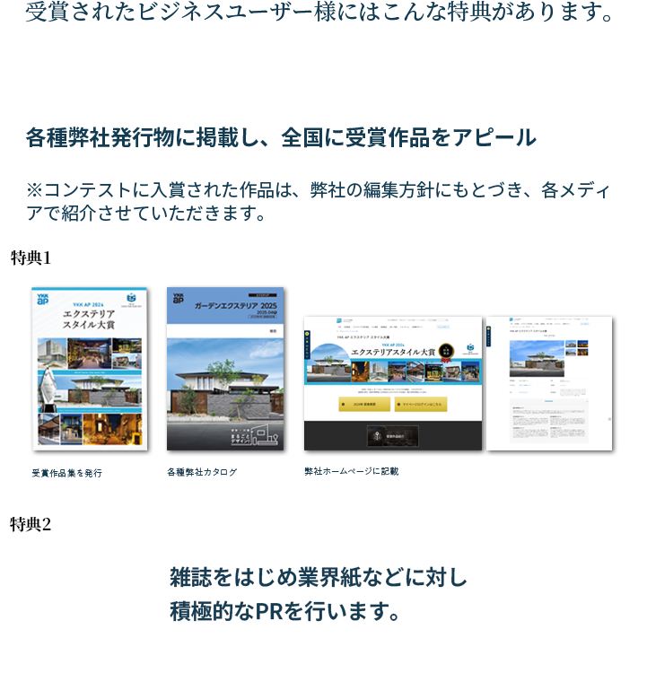 受賞されたビジネスユーザー様にはこんな特典があります。特典1：各種弊社発行物に掲載し、全国に受賞作品をアピール。（受賞作品集を発行・各種弊社カタログ・弊社ホームページに記載）　特典2：雑誌をはじめ業界紙などに対し積極的なPRを行います。