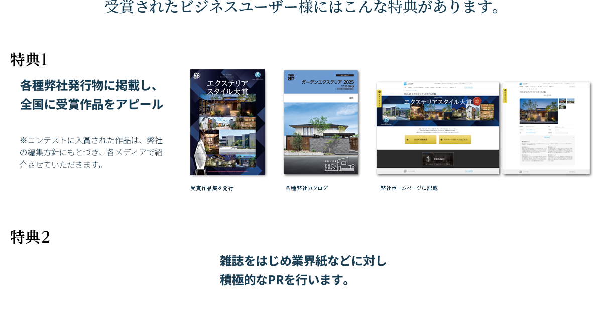 受賞されたビジネスユーザー様にはこんな特典があります。特典1：各種弊社発行物に掲載し、全国に受賞作品をアピール。（受賞作品集を発行・各種弊社カタログ・弊社ホームページに記載）　特典2：雑誌をはじめ業界紙などに対し積極的なPRを行います。