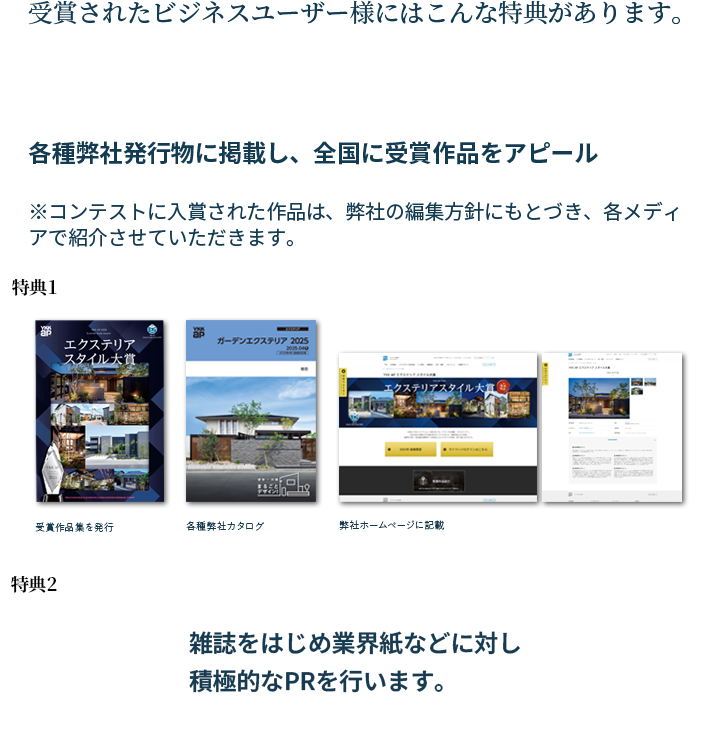 受賞されたビジネスユーザー様にはこんな特典があります。特典1：各種弊社発行物に掲載し、全国に受賞作品をアピール。（受賞作品集を発行・各種弊社カタログ・弊社ホームページに記載）　特典2：雑誌をはじめ業界紙などに対し積極的なPRを行います。