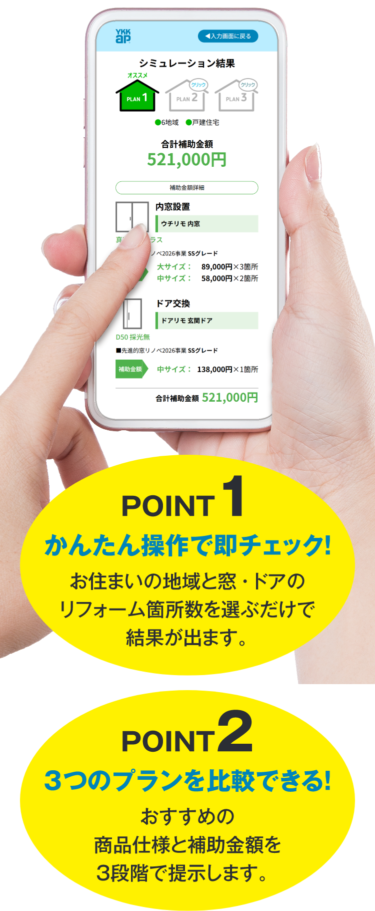 POINT1 かんたん操作で即チェック！　お住まいの地域と窓・ドアのリフォーム箇所数を選ぶだけで結果が出ます。 POINT2 3つのプランを比較できる！　おすすめの商品仕様と補助金額を3段階で提示します。　POINT3 地域別の省エネ効果も一目瞭然！　補助金額とともに、省エネによる冷暖房費削減効果※の目安も確認できます。　※モデルプランによる冷暖房費削減金額