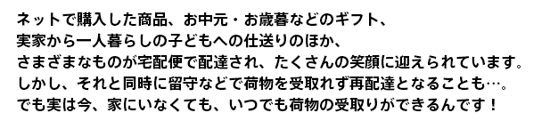 ネットで購入した商品、お中元・お歳暮などのギフト、実家から一人暮らしの子どもへの仕送りのほか、さまざまなものが宅配便で配達され、たくさんの笑顔に迎えられています。しかし、それと同時に留守などで荷物を受取れず再配達となる不便さを感じることも…。でも実は今、そんな不便さを解消して受取をスムーズにすることができるんです!