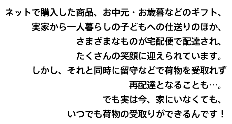 ネットで購入した商品、お中元・お歳暮などのギフト、実家から一人暮らしの子どもへの仕送りのほか、さまざまなものが宅配便で配達され、たくさんの笑顔に迎えられています。しかし、それと同時に留守などで荷物を受取れず再配達となる不便さを感じることも…。でも実は今、そんな不便さを解消して受取をスムーズにすることができるんです!