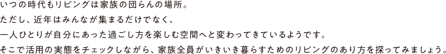 いつの時代もリビングは家族の団らんの場所。ただし、近年はみんなが集まるだけでなく、一人ひとりが自分にあった過ごし方を楽しむ空間へと変わってきているようです。そこで活用の実態をチェックしながら、家族全員がいきいき暮らすためのリビングのあり方を探ってみましょう。