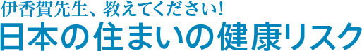 伊香賀先生、教えてください！日本の住まいの健康リスク