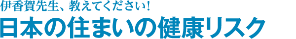 伊香賀先生、教えてください！日本の住まいの健康リスク