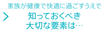 家族が健康で快適に過ごすうえで知っておくべき大切な要素は…