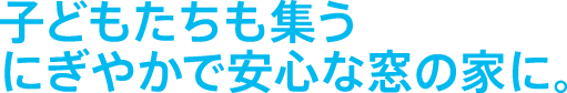 子どもたちも集うにぎやかで安心な窓の家に。