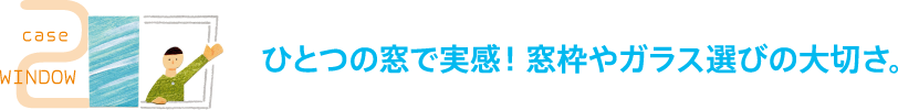 case2 WINDOW ひとつの窓で実感！窓枠やガラス選びの大切さ。