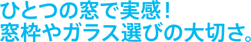 ひとつの窓で実感！窓枠やガラス選びの大切さ。