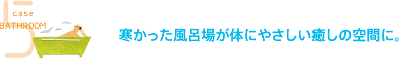 case5 BATHROOM 寒かった風呂場が体にやさしい癒しの空間に。