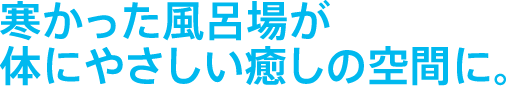 寒かった風呂場が体にやさしい癒しの空間に。