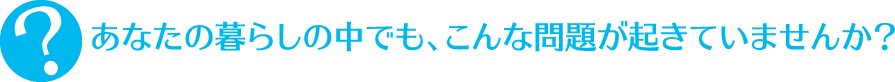 あなたの暮らしの中でも、こんな問題が起きていませんか？