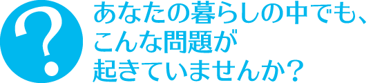 あなたの暮らしの中でも、こんな問題が起きていませんか？