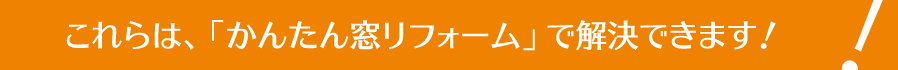 これらは、「かんたん窓リフォーム」で解決できます！