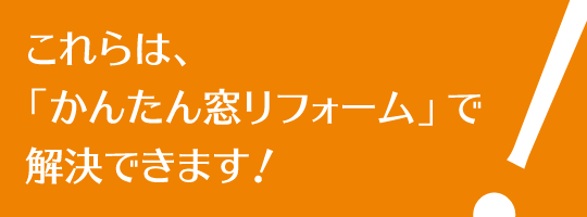 これらは、「かんたん窓リフォーム」で解決できます！