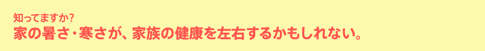 知ってますか？家の暑さ・寒さが、家族の健康を左右するかもしれない。