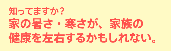 知ってますか？家の暑さ・寒さが、家族の健康を左右するかもしれない。