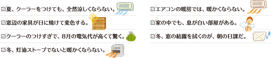 夏、クーラーをつけても、全然涼しくならない。窓辺の家具が日に焼けて変色する。クーラーのつけすぎで、８月の電気代が高くて驚く。冬、灯油ストーブでないと暖かくならない。エアコンの暖房では、暖かくならない。家の中でも、息が白い部屋がある。冬、窓の結露を拭くのが、朝の日課だ。