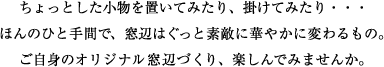 ちょっとした小物を置いたり、掛けみたり…ほんのひと手間で、窓辺はぐっと素敵に華やかに変わるもの。ご自身のオリジナル窓辺づくり、楽しんでみませんか。