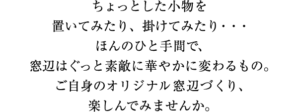 ちょっとした小物を置いたり、掛けみたり…ほんのひと手間で、窓辺はぐっと素敵に華やかに変わるもの。ご自身のオリジナル窓辺づくり、楽しんでみませんか。