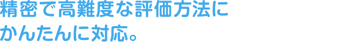 精密で高難度な評価方法にかんたんに対応。