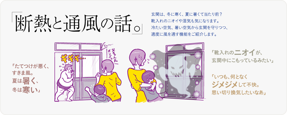 断熱と通風の話。玄関は、冬に寒く、夏に暑くて当たり前? 靴入れのニオイや湿気も気になります。冷たい空気、暑い空気から玄関を守りつつ、適度に風を通す機能をご紹介します。「たてつけが悪く、すきま風。夏は暑く、冬は寒い」「靴入れのニオイが、玄関中にこもっているみたい」「いつも、何となくジメジメして不快。思い切り換気したいなあ」