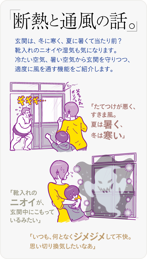 断熱と通風の話。玄関は、冬に寒く、夏に暑くて当たり前? 靴入れのニオイや湿気も気になります。冷たい空気、暑い空気から玄関を守りつつ、適度に風を通す機能をご紹介します。「たてつけが悪く、すきま風。夏は暑く、冬は寒い」「靴入れのニオイが、玄関中にこもっているみたい」「いつも、何となくジメジメして不快。思い切り換気したいなあ」