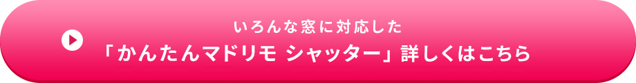 いろんな窓に対応した「かんたんマドリモ シャッター」 詳しくはこちら