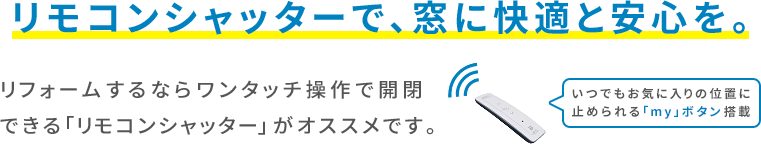 リモコンシャッターで、窓に快適と安心を。リフォームするならワンタッチ操作で開閉できる「リモコンシャッター」がオススメです。いつでもお気に入りの位置に止められる「my」ボタン搭載