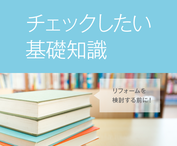 チェックしたい基礎知識 リフォームを検討する前に！