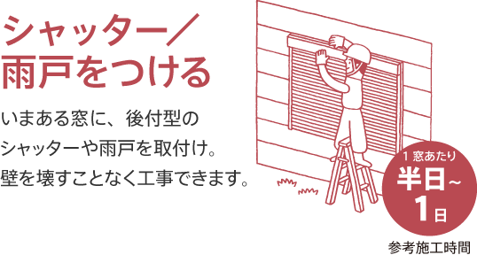 シャッター／雨戸をつける いまある窓に、後付型のシャッターや雨戸を取付け。壁を壊すことなく工事できます。