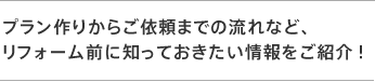 プラン作りからご依頼までの流れなど、 リフォーム前に知っておきたい情報をご紹介！