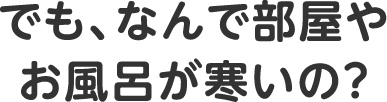 でも、なんで部屋やお風呂が寒いの？