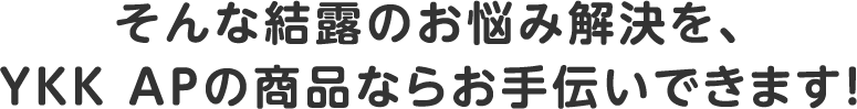 そんな結露のお悩み解決を、YKK APの商品ならお手伝いできます！