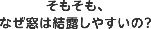 そもそも、なぜ窓は結露しやすいの？