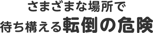 さまざまな場所で待ち構える転倒の危険