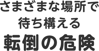 さまざまな場所で待ち構える転倒の危険