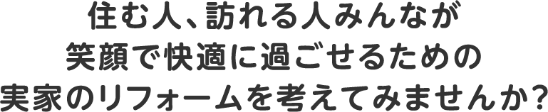 住む人、訪れる人みんなが笑顔で快適に過ごせるための実家のリフォームを考えてみませんか？