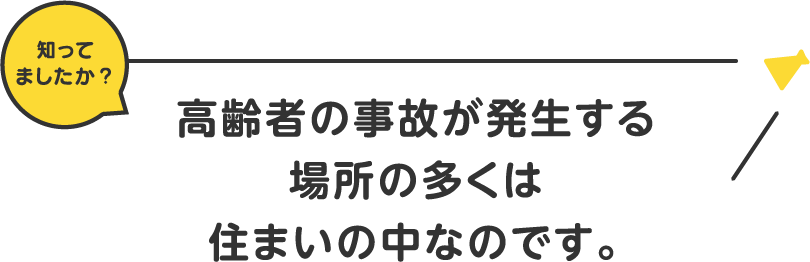 知ってましたか？高齢者の事故が発生する場所の多くは住まいの中なのです。