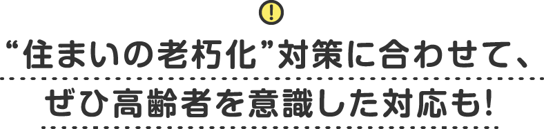 “住まいの老朽化”対策に合わせて、ぜひ高齢者を意識した対応も！