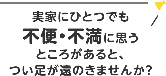 実家に一つでも不便・不満に思うところがあると、つい足が遠のきませんか？