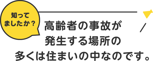 知ってましたか？高齢者の事故が発生する場所の多くは住まいの中なのです。