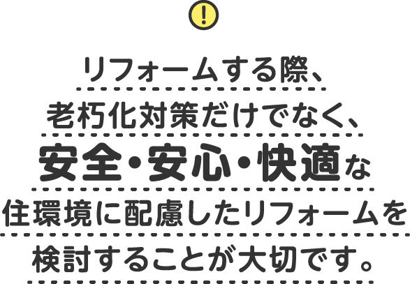 リフォームする際、老朽化対策だけでなく、安全・安心・快適な住環境に配慮した<br>リフォームを検討することが大切です。