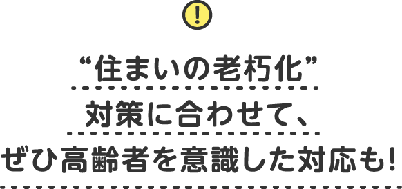 “住まいの老朽化”対策に合わせて、ぜひ高齢者を意識した対応も！