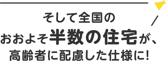 そして全国のおおよそ半数の住宅が、高齢者に配慮した仕様に！