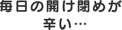 毎日の開閉が辛い…