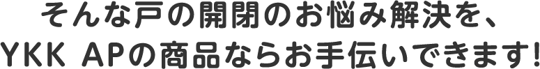 そんな戸の開閉のお悩み解決を、YKK APの商品ならお手伝いできます！