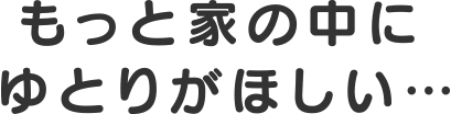 もっと家の中にゆとりがほしい…